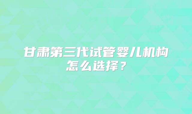 甘肃第三代试管婴儿机构怎么选择？