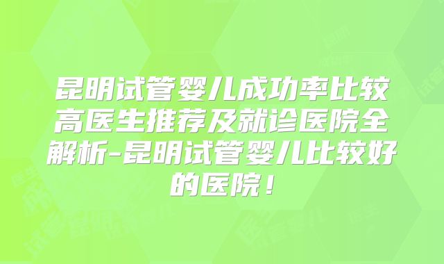 昆明试管婴儿成功率比较高医生推荐及就诊医院全解析-昆明试管婴儿比较好的医院！
