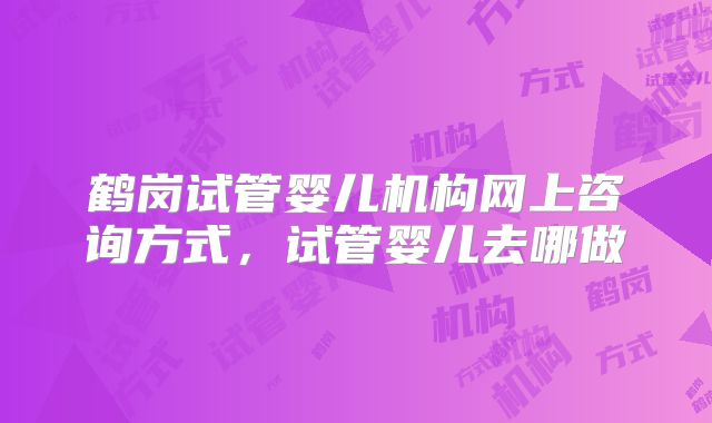鹤岗试管婴儿机构网上咨询方式,试管婴儿去哪做