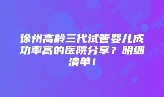 徐州高龄三代试管婴儿成功率高的医院分享?明细清单!