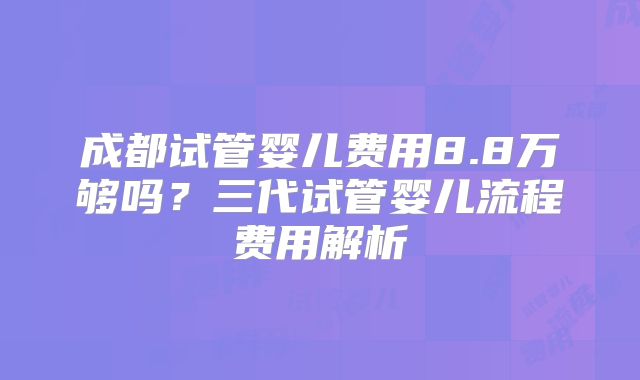 成都试管婴儿费用8.8万够吗？三代试管婴儿流程费用解析