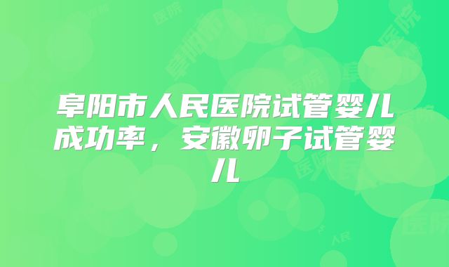阜阳市人民医院试管婴儿成功率，安徽卵子试管婴儿