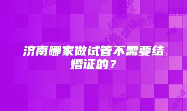济南哪家做试管不需要结婚证的?