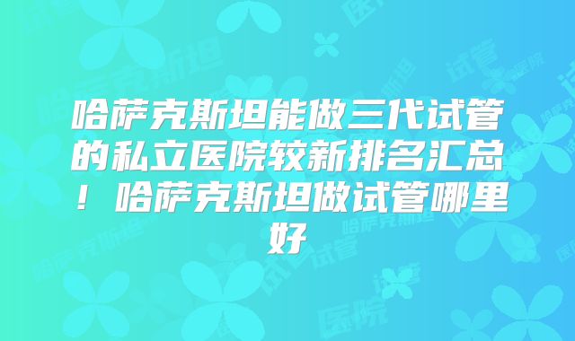 哈萨克斯坦能做三代试管的私立医院较新排名汇总！哈萨克斯坦做试管哪里好