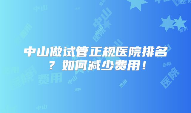 中山做试管正规医院排名？如何减少费用！