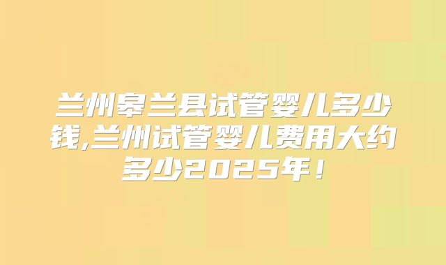 兰州皋兰县试管婴儿多少钱,兰州试管婴儿费用大约多少2025年！