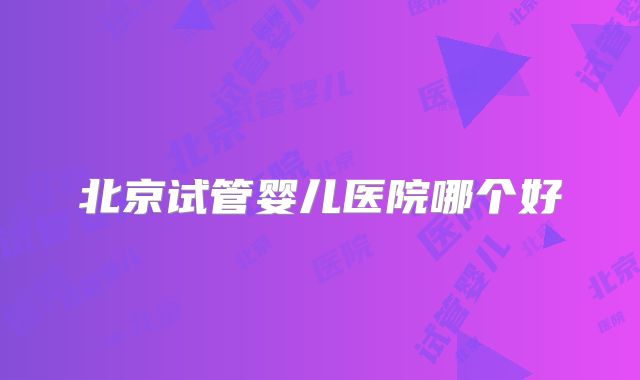 北京试管婴儿医院哪个好