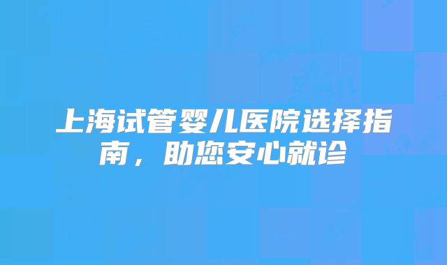 上海试管婴儿医院选择指南，助您安心就诊