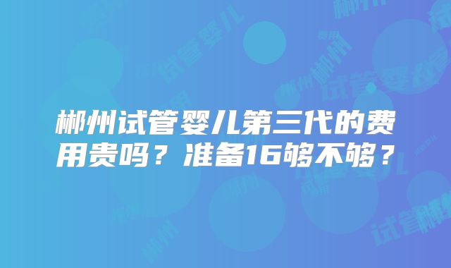 郴州试管婴儿第三代的费用贵吗？准备16够不够？