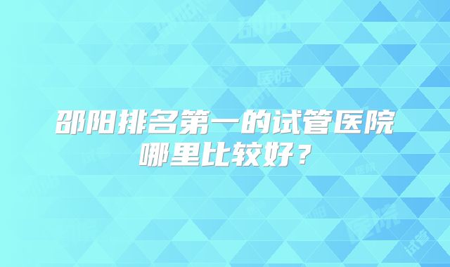 邵阳排名第一的试管医院哪里比较好？