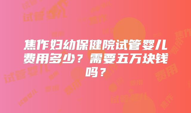 焦作妇幼保健院试管婴儿费用多少？需要五万块钱吗？