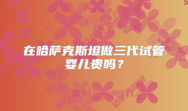 在哈萨克斯坦做三代试管婴儿贵吗？