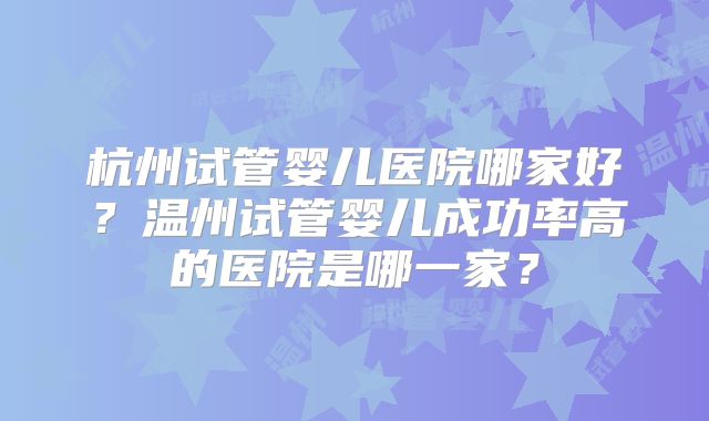 杭州试管婴儿医院哪家好？温州试管婴儿成功率高的医院是哪一家？