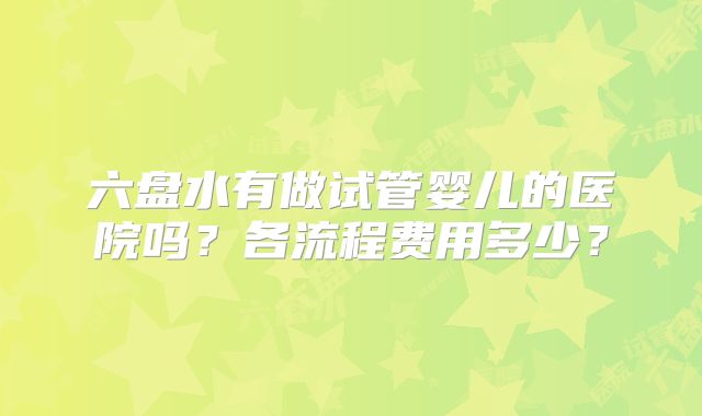 六盘水有做试管婴儿的医院吗？各流程费用多少？