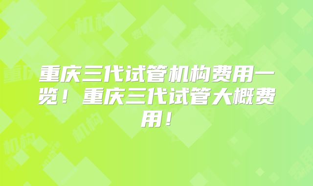 重庆三代试管机构费用一览！重庆三代试管大概费用！