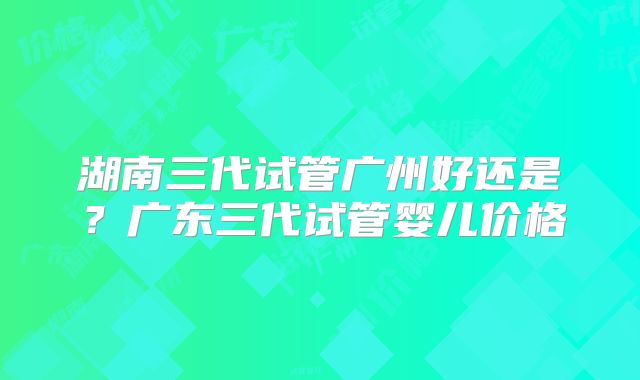 湖南三代试管广州好还是？广东三代试管婴儿价格