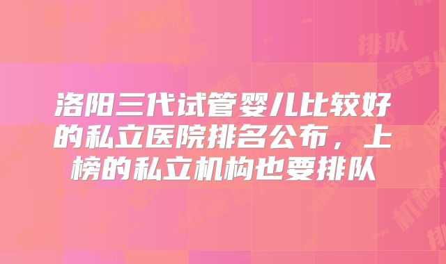 洛阳三代试管婴儿比较好的私立医院排名公布，上榜的私立机构也要排队