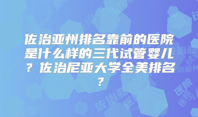 佐治亚州排名靠前的医院是什么样的三代试管婴儿？佐治尼亚大学全美排名？