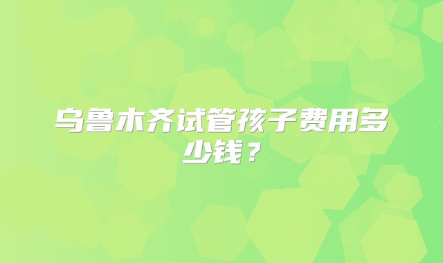 乌鲁木齐试管孩子费用多少钱？