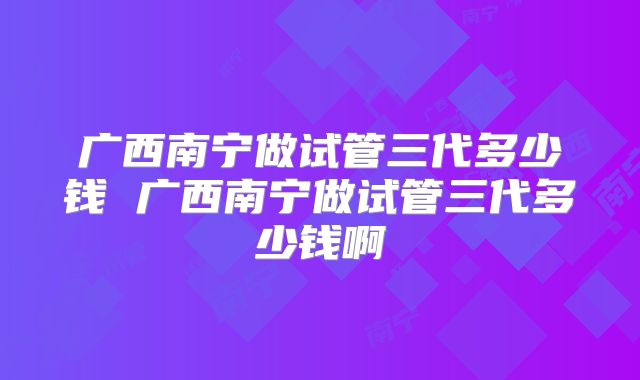 广西南宁做试管三代多少钱 广西南宁做试管三代多少钱啊