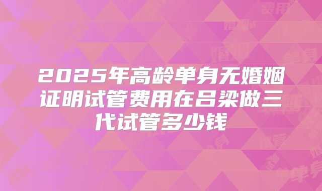2025年高龄单身无婚姻证明试管费用在吕梁做三代试管多少钱