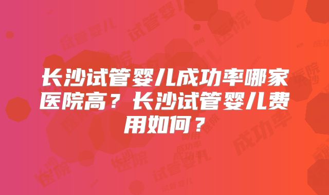 长沙试管婴儿成功率哪家医院高？长沙试管婴儿费用如何？