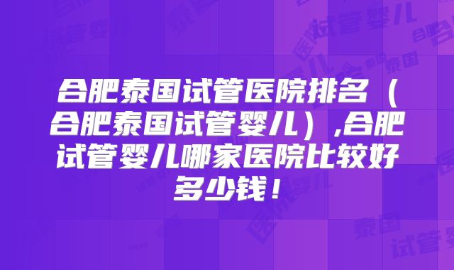 合肥泰国试管医院排名（合肥泰国试管婴儿）,合肥试管婴儿哪家医院比较好多少钱！