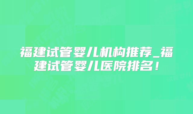 福建试管婴儿机构推荐_福建试管婴儿医院排名！