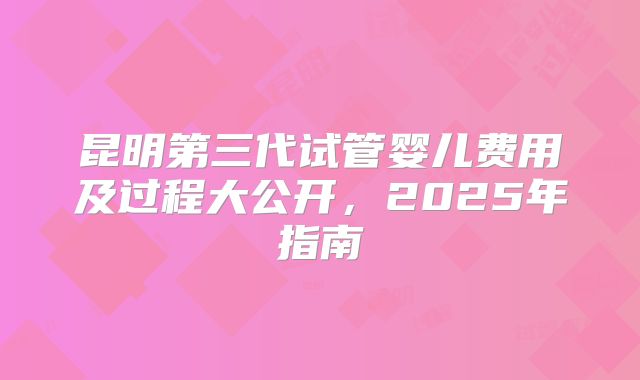 昆明第三代试管婴儿费用及过程大公开，2025年指南