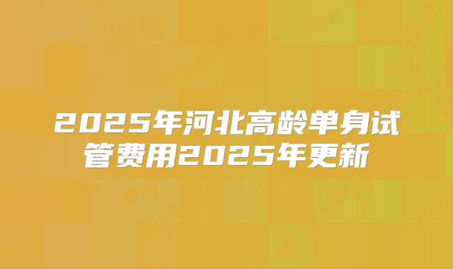 2025年河北高龄单身试管费用2025年更新