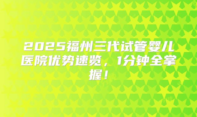 2025福州三代试管婴儿医院优势速览,1分钟全掌握!