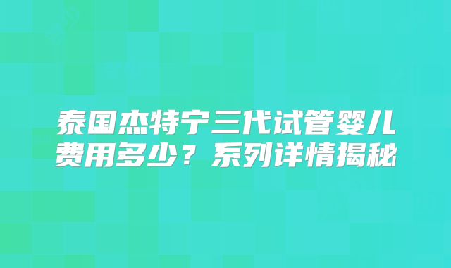 泰国杰特宁三代试管婴儿费用多少？系列详情揭秘