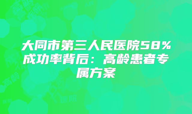 大同市第三人民医院58%成功率背后：高龄患者专属方案