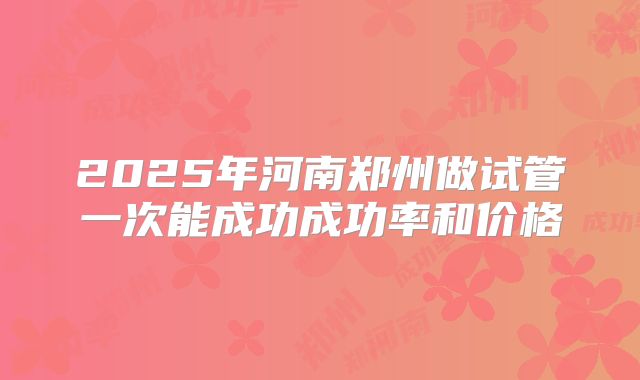 2025年河南郑州做试管一次能成功成功率和价格