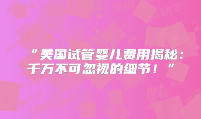 “美国试管婴儿费用揭秘：千万不可忽视的细节！”