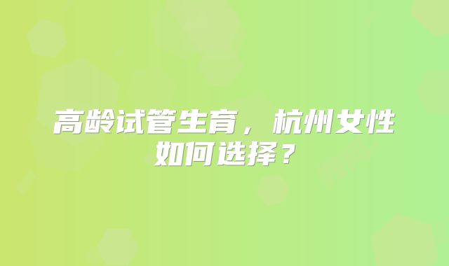 高龄试管生育，杭州女性如何选择？