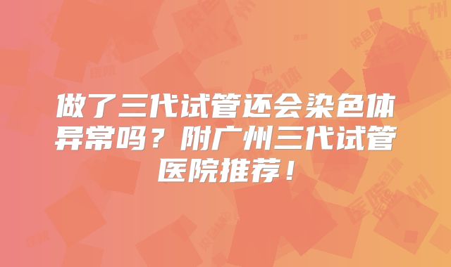 做了三代试管还会染色体异常吗？附广州三代试管医院推荐！