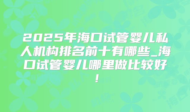 2025年海口试管婴儿私人机构排名前十有哪些_海口试管婴儿哪里做比较好！
