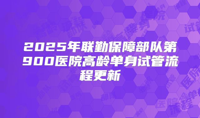 2025年联勤保障部队第900医院高龄单身试管流程更新
