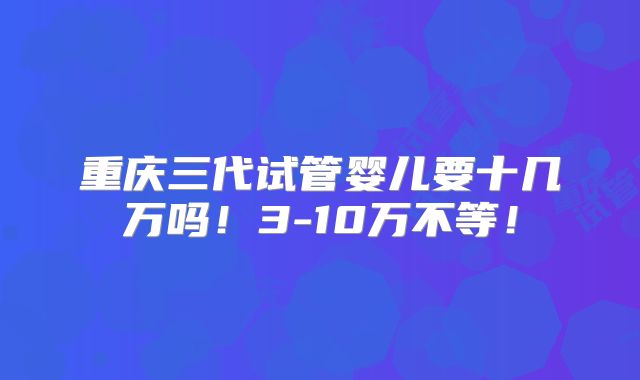 重庆三代试管婴儿要十几万吗！3-10万不等！
