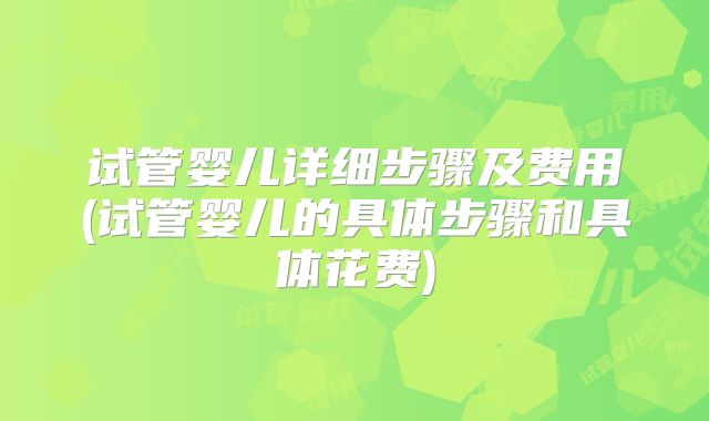 试管婴儿详细步骤及费用(试管婴儿的具体步骤和具体花费)