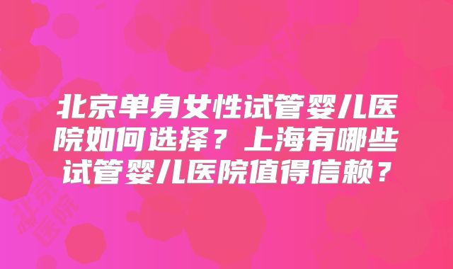 北京单身女性试管婴儿医院如何选择？上海有哪些试管婴儿医院值得信赖？