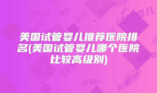 美国试管婴儿推荐医院排名(美国试管婴儿哪个医院比较高级别)