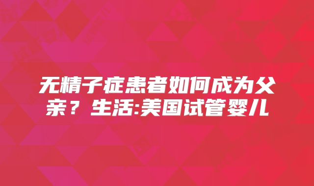 无精子症患者如何成为父亲?生活:美国试管婴儿