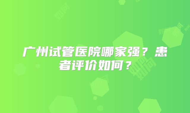 广州试管医院哪家强？患者评价如何？