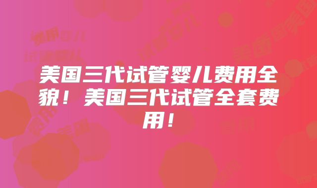 美国三代试管婴儿费用全貌！美国三代试管全套费用！