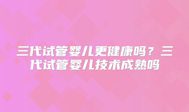 三代试管婴儿更健康吗？三代试管婴儿技术成熟吗