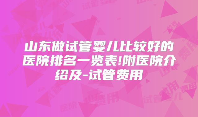 山东做试管婴儿比较好的医院排名一览表!附医院介绍及-试管费用