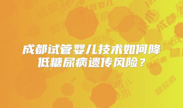 成都试管婴儿技术如何降低糖尿病遗传风险？