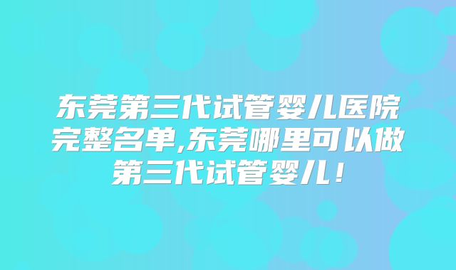东莞第三代试管婴儿医院完整名单,东莞哪里可以做第三代试管婴儿！
